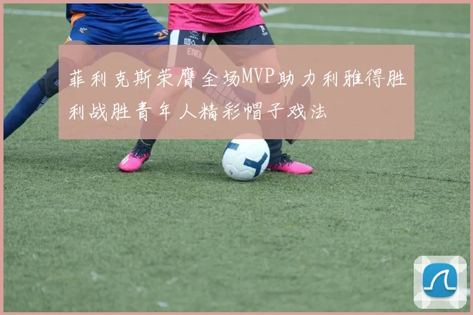 菲利克斯荣膺全场MVP助力利雅得胜利战胜青年人精彩帽子戏法