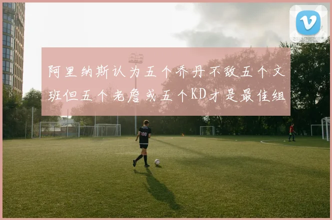阿里纳斯认为五个乔丹不敌五个文班但五个老詹或五个KD才是最佳组合