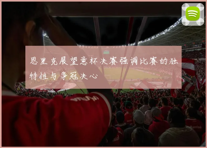 恩里克展望意杯决赛强调比赛的独特性与争冠决心