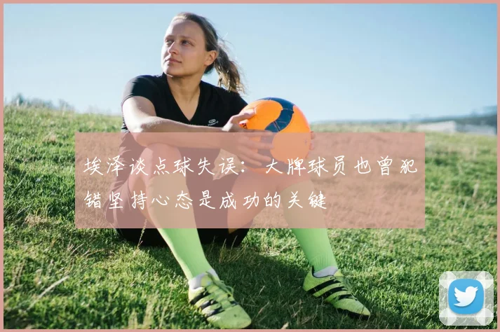 埃泽谈点球失误：大牌球员也曾犯错坚持心态是成功的关键