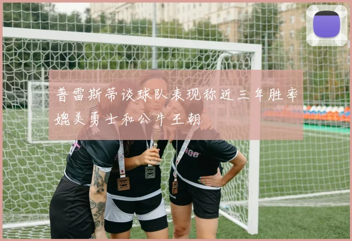 普雷斯蒂谈球队表现称近三年胜率媲美勇士和公牛王朝