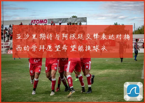 亚沙里期待与阿根廷交锋表达对梅西的崇拜愿望希望能换球衣