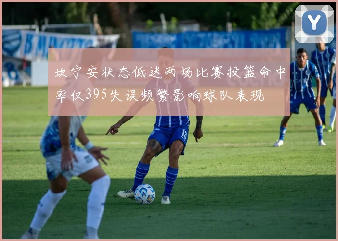 坎宁安状态低迷两场比赛投篮命中率仅395失误频繁影响球队表现