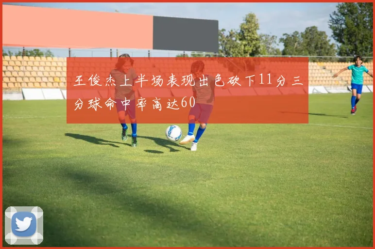 王俊杰上半场表现出色砍下11分三分球命中率高达60
