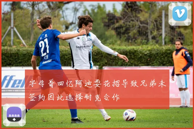 字母哥回忆阿迪耍花招导致兄弟未签约因此选择耐克合作