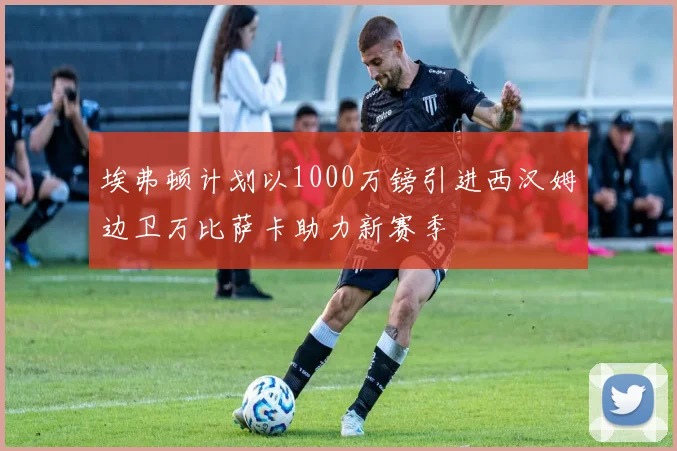 埃弗顿计划以1000万镑引进西汉姆边卫万比萨卡助力新赛季