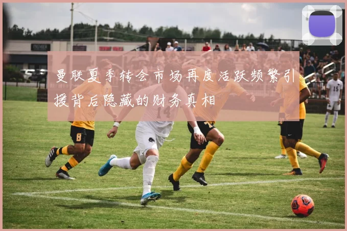 曼联夏季转会市场再度活跃频繁引援背后隐藏的财务真相