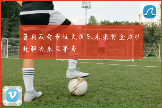 普利西奇专注美国队未来将全力以赴解决米兰事务