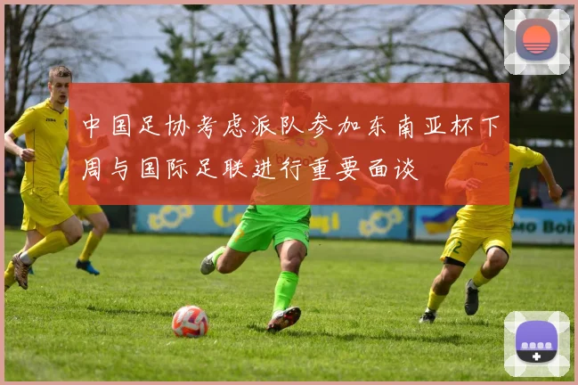 中国足协考虑派队参加东南亚杯下周与国际足联进行重要面谈