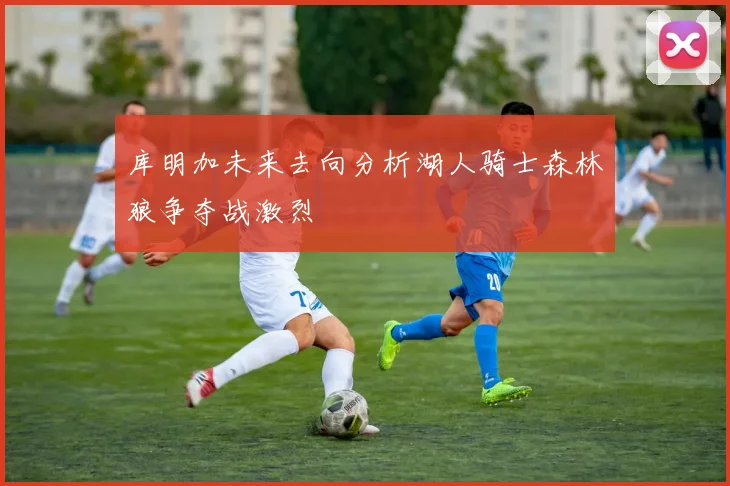 库明加未来去向分析湖人骑士森林狼争夺战激烈
