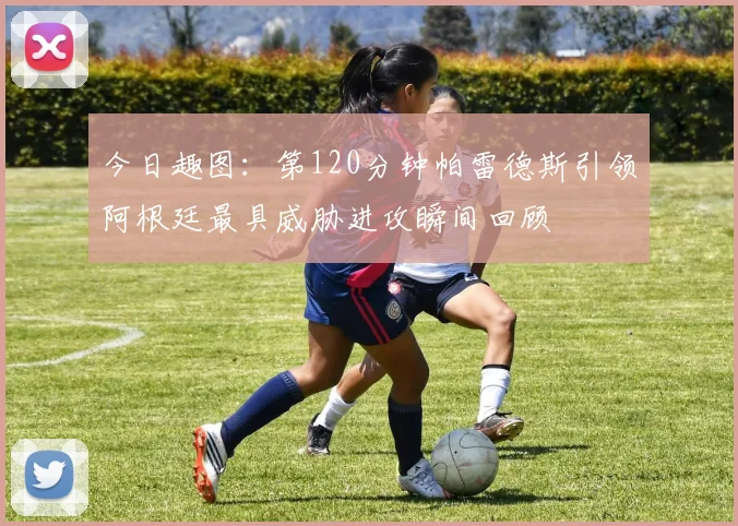 今日趣图：第120分钟帕雷德斯引领阿根廷最具威胁进攻瞬间回顾